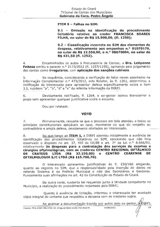 4
                                        Estado do Ceará
                                 Tribunal de Contas dos Municípios
                                 Gabinete do Cons. Pedro Ângelo

                               ITEM 9 - Falhas no SIM:

                               9.1 - Omissão na identificação do procedimento
                               licitatório relativo ao credor FRANCISCA SOARES
                               FILHA, no valor de R$ 15.900,00, (fl. 1250);

                               9.2 - Classificação incorreta no SIM dos elementos de
                               despesa, relativamente aos empenhos n.° 01070179,
                               no valor de R$ 12.550,00, e n.° 08070004, no valor de
                               R$ 431,50 (fl. 1252).

4.          Encaminhados os autos à Procuradoria de Contas, a Dra. Leilyanne
Feitosa emitiu o parecer n.° 2173/2012 (fl. 1257/1259), opinando pelo julgamento
das contas como irregulares, com aplicação das sanções cabíveis.

5.           Na sequência, considerando a verificação de fatos novos apontados na
Informação Complementar n.° 473/2012, este Relator, às fl. 1261, determinou a
notificação do interessado para apresentar defesa especificamente sobre o item
3.1, subitens "a", "b", "d" e "e" da referida informação da DIRFI.

6.         Devidamente notificado, fl. 1264, o ex-gestor deixou transcorrer o
prazo sem apresentar qualquer justificativa sobre o assunto.

                 Dou por relatado.

                                                     VOTO

7.           Primeiramente, ressalte-se que o processo em tela atendeu a todos os
princípios constitucionais aplicáveis ao caso, mormente no que diz respeito ao
contraditório e ampla defesa, devidamente ofertados ao interessado.

8.           No que tange ao ITEM 1, a DIRFI apontou inicialmente a ausência de
identificação dos procedimentos licitatórios no SIM, concluindo que não fora
observado o disposto no art. 37, XXI da CF/88 e art. 2° da Lei n.° 8.666/93,
relativamente às despesas para a contratação dos serviços de exames e
cirurgias oftalmológicas, com os credores CENTRO REGIONAL OFTÁLMICO
DE CRATEUS LTDA (R$ 32.150,00) e CENTRO CEARENSE DE
OFTALMOLOGIA S/C LTDA (R$ 115.706,70).

            O interessado apresentou justificativas às fl. 156/160 alegando,
quanto ao registro no SIM, que a responsabilidade pela inserção de dados no
referido Sistema é do Prefeito Municipal e não dos Secretários e Gestores.
Fundamenta suas afirmações no art. 42 da Constituição do Estado do Ceará.

             De outra sorte, sustenta ter requerido junto à Unidade competente no
Município, a realização do procedimento reclamado pela DIRFI.

              Quanto à ausência de licitação, informou o interessado ter acostado
cópia integral do certame que respaldou a despesa com os credores supra.

                 Ao analisar a documentação trazida aos autos pelo ex-gestor,
Crateús- PCS-2009-FMS-9702-10- Irrequlandade-multa44488681248   14/08/2012        CM
 