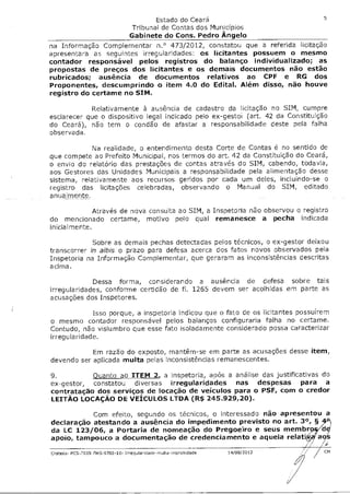 Estado do Ceará                           5
                                 Tribunal de Contas dos Municípios
                                 Gabinete do Cons. Pedro Ângelo
na Informação Complementar n.° 473/2012, constatou que a referida licitação
apresentara as seguintes irregularidades: os licitantes possuem o mesmo
contador responsável pelos registros do balanço individualizado; as
propostas de preços dos licitantes e os demais documentos não estão
rubricados; ausência de documentos relativos ao CPF e RG dos
Proponentes, descumprindo o item 4.0 do Edital. Além disso, não houve
registro do certame no SIM.

            Relativamente à ausência de cadastro da licitação no SIM, cumpre
esclarecer que o dispositivo legal indicado pelo ex-gestcm (art. 42 da Constituição
do Ceará), não tem o condão de afastar a responsabilidade deste pela falha
observada.

            Na realidade, o entendimento desta Corte de Contas é no sentido de
que compete ao Prefeito Municipal, nos termos do art. 42 da Constituição do Ceará,
o envio do relatório das prestações de contas através do SIM, cabendo, todavia,
aos Gestores das Unidades Municipais a responsabilidade pela alimentação desse
sistema, relativamente aos recursos geridos por cada um deles, incluindo-se o
registro das licitações celebradas, observando o Manual do SIM, editado
anualmente.

               Através de nova consulta ao SIM, a Inspetoria não observou o registro
do mencionado certame, motivo pelo qual remanesce a pecha indicada
inicial mente.

             Sobre as demais pechas detectadas pelos técnicos, o ex-gestor deixou
transcorrer in albis o prazo para defesa acerca dos fatos novos observados pela
Inspetoria na Informação Complementar, que geraram as inconsistências descritas
acima.

             Dessa forma, considerando a ausência de defesa sobre tais
irregularidades, conforme certidão de fl. 1265 devem ser acolhidas em parte as
acusações dos Inspetores.

             Isso porque, a inspetoria indicou que o fato de os licitantes possuírem
o mesmo contador responsável pelos balanços configuraria falha no certame.
Contudo, não vislumbro que esse fato isoladamente considerado possa caracterizar
irregularidade.

            Em razão do exposto, mantêm-se em parte as acusações desse item,
devendo ser aplicada multa pelas inconsistências remanescentes.

9.         Quanto ao ITEM 2, a inspetoria, após a análise das justificativas do
ex-gestor, constatou diversas irregularidades nas despesas para a
contratação dos serviços de locação de veículos para o PSF, com o credor
LEITÃO LOCAÇÃO DE VEICULOS LTDA (R$ 245.929,20).

           Com efeito, segundo os técnicos, o interessado não apresentou a
declaração atestando a ausência do impedimento previsto no art. 3°, §
da LC 123/06, a Portaria de nomeação do Pregoeiro e seus membr
apoio, tampouco a documentação de credenciamento e aquela relat

Grafais- PCS-1009-FMS-9702-10- Irrequlandade-multa-irnprobidade   14/08/2012
 