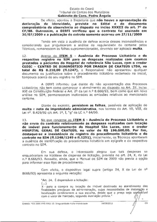 Estado do Ceará                                  7
                                 Tribunal de Contas dos Municípios
                                 Gabinete do Cons. Pedro Ângelo
          De efeito, apontou a Inspetoria que não houve a apresentação da
declaração de idoneidade, prevista no Edital e do documento
comprobatório da observância ao disposto no inciso XXXIII do art. 7° da
CF/88. Outrossim, a DIRFI verificou que o contrato foi assinado em
30/07/2009 e a publicação do extrato somente ocorreu em 27/11/2009

            Tendo em vista a ausência de defesa acerca dessas inconsistências e
considerando que prejudicaram a análise da regularidade do certame pelos
Técnicos, remanescem as falhas supramencionadas, devendo ser aplicada multa.

12.        Acerca do ITEM 5 - Ausência de Processo Licitatório e do
respectivo registro no SIM para as despesas realizadas com exames
prestados a pacientes do Hospital de referência São Lucas, com o credor
CEDIC — CENTRO DE DIAGNÓSTICO POR IMAGEM DE CRATEOS LTDA, no
total de R$ 8.210,00 (f1.1247), o Responsável não apresentou qualquer
documento ou justificativa sobre o procedimento licitatório reclamado na inicial,
tampouco acerca do seu registro no SIM.

              A DIRFI informou que diante da não apresentação dos Processos
Licitatórios não tem como comprovar o atendimento ao dis po sto no Art. 37, inciso
XXI da Constituição Federal e Art. 2° da Lei n.o 8.666/93, bem como que em nova
análise no SIM, permaneceram inalteradas as omissões relativas ao mencionado
certame.

             Diante do exposto, persistem as falhas, passíveis de aplicação de
multa e nota de improbidade administrativa, nos termos do Art. 10, VIII, da
Lei n°. 8.429/92 c/c Art. 1°, I, "g" da LC n.° 64/90.

13.         No que concerne ao ITEM 6 - Ausência de Processo Licitatório e
não envio do contrato relativamente às despesas realizadas com locação
de imóvel para funcionamento do Hospital São Lucas, com o credor
HOSPITAL GERAL DE CRATEOS, no valor de R$ 196.000,00. Por fim,
destaque-se a inexistência de registro do procedimento licitatório e do
contrato no SIM (f1.1248/1249 e f1.1251), inicialmente, os Técnicos apontaram
a ausência de identificação do procedimento licitatório em epígrafe e do respectivo
contrato no SIM.

            Em sua defesa, o interessado alegou que tais despesas se
enquadrariam na hipótese de dispensa de licitação, prevista no art. 24, X, da Lei
n.° 8.666/93. Ressalta, ainda, que o Manual do SIM de 2009 não previa a opção
para informar esse tipo de procedimento.

            Com efeito, o dispositivo legal supra (artigo 24, X da Lei de n°
8666/93) apresenta a seguinte redação:

                 "Art. 24. É dispensável a licitação:
                 (...)
                  X - para a compra ou locação de imóvel destinado ao atendimento das
                 finalidades precípuas da administração, cujas necessidades de instai ão e
                 localização condicionem a sua escolha, desde que o preço seja cop pfttível
                 com o valor de mercado, segundo avaliação prévia."

Crate64- 7CS 2009 FMS 9702 10 Irregulandsde-multa-imprabidade   14/08/2012               CM
 