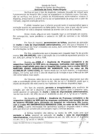 Estado do Ceará                            8

                                 Tribunal de Contas dos Municípios
                                Gabinete do Cons. Pedro Ángelo
             Verifica-se que o tipo de dispêndio realizado (locação de imóvel para
funcionamento do Hospital São Lucas) se enquadraria na hipótese supra. Contudo,
não se verificou nos autos a juntada do Procedimento Administrativo relativo à
dispensa, prejudicando a análise acerca da compatibilidade de preço com o valor de
mercado, segundo avaliação prévia.

            É válido ressaltar que o referido procedimento é imprescindível para a
avaliação quanto ao saneamento da falha pelos Técnicos, sem o qual não há como
se reconhecer ter sido a despesa realizada de acordo com a Lei de Licitações.

          Desse modo, afigura-se sem respaldo legal a contratação em exame.
Por conseguinte, resta pendente o cadastro no SIM do contrato e da referida
despesa.

            Em face do exposto, permanecem as falhas, passíveis de aplicação
de multa e nota de improbidade administrativa, uma vez que a Despesa e o
Termo Contratual não foram anexados aos autos, bem como não foram registradas
as informações no SIM.

             Por firn,_considerando que a despesa sem respaldo legal foi de grande
monta (R$ 196.000,00), cabe a aplicação da circunstância agravante prevista no
Art. 154, §1°, alínea "b" do R.I.-TCM.

14.         Quanto ao ITEM 7 — Ausência de Processo Licitatório e do
respectivo registro no SIM para as despesas realizadas com aquisição de
oxigênio engarrafado para uso no Hospital São Lucas, com o credor WHITE
MARTINS GASES INDUSTRIAIS DO NORDESTE S/A, no valor de R$
52.000,00 (fl. 1249/1250), do mesmo modo que no item anterior, o responsável
alegou, em suma, que seria o caso de dispensa de licitação e que o Manual do SIM
não contemplava essa opção.

            Os Técnicos, além do envio da suposta dispensa, observaram que não
cabe a contratação direta com fulcro no Art. 24, da Lei n.° 8.666/93, posto que o
objeto da despesa não está inserto nas hipóteses do referido dispositivo legal.

             Em face do exposto, persiste a irregularidade pela ausência de
licitação, por não ser a dispensa o procedimento cabível para o presente caso,
sendo passível de aplicação de multa e nota de improbidade administrativa,
nos termos do Art. 10, VIII, da Lei n°. 8.429/92 c/c Art. 1°, I, "g" da LC n.° 64/90.

15.         No tocante ao ITEM 8 — Ausência de Processo Licitatório e do
respectivo registro no SIM para as despesas realizadas com locação de uso
de sistema MV2000 para utilização no hospital de referência São Lucas,
com o credor MV INFORMÁTICA NORDESTE LTDA, no valor de R$ 12.552,00
(fl. 1250), a parte interessada não apresentou qualquer alegação sobre o tema,
pelo que deve ser considerado sem amparo legal a referida despesa.

               A Defesa também não alterou os dados do SIM, razão pela qual
persiste a falha, passível de aplicação de multa e nota de improbidade
administrativa, enquadrando-se na hipótese do Art. 10, VIII, da Lei n°. 8."• /92
c/c Art. 1°, I, "g" da LC n.° 64/90.

Crate0s- PCS-2009-FMS-9702-10- Irregulandade-m08a0rnprobnade   14/08/2012          CM
 