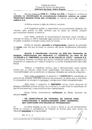 Estado do Ceará                                         9

                                     Tribunal de Contas dos Municípios
                                   Gabinete do Cons. Pedro Angelo

16.        No Que tançe ao ITEM 9 - Falhas no SIM, a Inspetoria verificou a
omissão na identificação do procedimento licitatário relativo ao credor
FRANCISCA SOARES FILHA (R$ 15.900,00) no referido sistema (fl. 1250) -
subitem 9.1;

                  A Defesa anexou a cópia do certame realizado.

           A 4a Inspetoria atestou a regularidade do procedimento licitatório. No
entanto, após análise no SIM, verificou que os dados do referido certame
permaneceram omissos no Sistema.

             Com efeito, conforme já exaustivamente abordado nesse acórdão, a
inserção de dados no SIM é imposição legal prevista no art. 42 da CE e a omissão
do gestor prejudica o trabalho dessa Corte de Contas.

           Diante do exposto, persiste a irregularidade, passível de aplicação
de multa, uma vez que os dados do certame não foram devidamente informados
no SIM.

          Quanto à classificação incorreta no SIM dos elementos de
despesa, relativamente aos empenhos n.° 01070179, no valor de R$
12.550,00 e n.° 08070004, no valor de R$ 431,50 (fl. 1252) - subitem 9.2,
o interessado informou na defesa que estaria remetendo cópias dos processos que
ensejaram as despesas com vistas a comprovar o correto enquadramento das notas
fiscais.

             Todavia, a Inspetoria concluiu que a documentação supra apenas
ratifica que as referidas notas foram classificadas incorretamente, haja vista a
incompatibilidade com os elementos de despesa utilizados nas notas de empenhos.

           Com razão a Inspetoria. O empenho n.° 01070179 foi classificado no
elemento de despesa 33903000 (material de consumo), ao passo que a nota fiscal
foi enquadrada na categoria 5 (~), configurando nítida incompatibilidade.

            Além disso, o empenho n° 08070004 indicou como elemento de
despesa 33903900 (outros serviços de terceiros) e a nota fiscal foi classificada no
tipo M (mercadorias), o que evidencia clara impropriedade.

           Dessa forma, encontram-se                               ratificadas as falhas, devendo ser
aplicada multa.

              - DA COMPETÊNCIA DO TRIBUNAL DE CONTAS PARA
              CARACTERIZAR A IRREGULARIDADE COMO INSANÁVEL
              QUE CONFIGURA ATO DOLOSO DE IMPROBIDADE -

16.         A antiga redação do art. 10, inciso I, alínea g, da Lei Complementar
64/90 já indicava a competência do Tribunal de Contas para dizer acerca da
natureza insanável da irregularidade:

              Art. 10. [...]

Crateús- PC.5-2009-FMS-9702-10- Irregularidade-multa-Improbidade          14/08/201P               CM
 