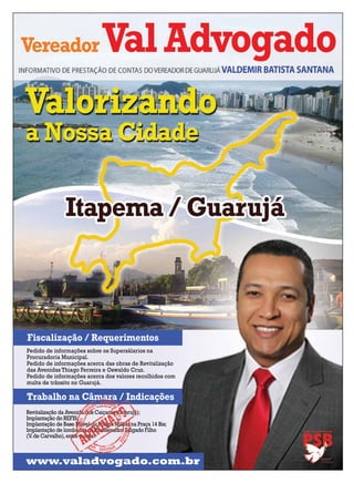 Fiscalização / Requerimentos
Pedido de informações sobre os Supersálarios na
Procuradoria Municipal.
Pedido de informações acerca das obras de Revitalização
das Avenidas Thiago Ferreira e Oswaldo Cruz.
Pedido de informações acerca dos valores recolhidos com
multa de trânsito no Guarujá.

Trabalho na Câmara / Indicações
Revitalização da Avenida dos Caiçaras (Guarujá);
Implantação do REFIS;
Implantação de Base Móvel da Polícia Militar na Praça 14 Bis;
Implantação de lombadas na Rua Senador Salgado Filho
(V. de Carvalho), entre outras.

www.valadvogado.com.br

 