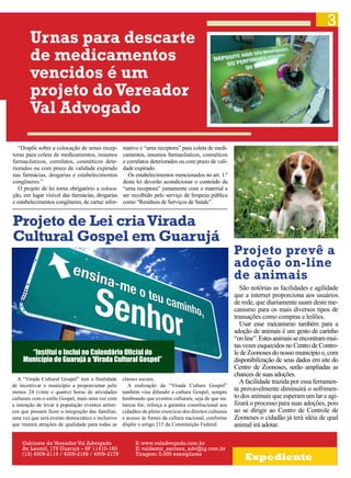 3

Urnas para descarte
de medicamentos
vencidos é um
projeto do Vereador
Val Advogado
“Dispõe sobre a colocação de urnas receptoras para coleta de medicamentos, insumos
farmacêuticos, correlatos, cosméticos deteriorados ou com prazo de validade expirado
nas farmácias, drogarias e estabelecimentos
congêneres.”
O projeto de lei torna obrigatório a colocação, em lugar visível das farmácias, drogarias
e estabelecimentos congêneres, de cartaz infor-

mativo e “urna receptora” para coleta de medicamentos, insumos farmacêuticos, cosméticos
e correlatos deteriorados ou com prazo de validade expirado.
Os estabelecimentos mencionados no art. 1.º
desta lei deverão acondicionar o conteúdo da
“urna receptora” juntamente com o material a
ser recolhido pelo serviço de limpeza pública
como “Resíduos de Serviços de Saúde”.

Projeto de Lei cria Virada
Cultural Gospel em Guarujá

“Institui e Inclui no Calendário Oficial do
Município de Guarujá a ‘Virada Cultural Gospel”
A “Virada Cultural Gospel” tem a finalidade
de incentivar o município a proporcionar pelo
menos 24 (vinte e quatro) horas de atividades
culturais com o estilo Gospel, mais uma vez com
a intenção de levar à população eventos artísticos que possam fazer a integração das famílias,
uma vez que será evento democrático e inclusivo
que reunirá atrações de qualidade para todas as
Gabinete do Vereador Val Advogado
Av. Leomil, 175 Guarujá – SP 11410-160
(13) 4009-2119 / 4009-2169 / 4009-2179

classes sociais.
A realização da “Virada Cultura Gospel”
também visa difundir a cultura Gospel, sempre
lembrando que eventos culturais, seja de que natureza for, reforça a garantia constitucional aos
cidadãos de pleno exercício dos direitos culturais
e acesso às fontes da cultura nacional, conforme
dispõe o artigo 215 da Constituição Federal.
S: www.valadvogado.com.br
E: valdemir_santana_adv@ig.com.br
Tiragem: 5.000 exemplares

Projeto prevê a
adoção on-line
de animais
São notórias as facilidades e agilidade
que a internet proporciona aos usuários
de rede, que diariamente usam deste mecanismo para os mais diversos tipos de
transações como compras e leilões.
Usar esse mecanismo também para a
adoção de animais é um gesto de carinho
“on line”. Estes animais se encontram muitas vezes esquecidos no Centro de Controle de Zoonoses do nosso município e, com
disponibilização de seus dados em site do
Centro de Zoonoses, serão ampliadas as
chances de suas adoções.
A facilidade trazida por essa ferramenta provavelmente diminuirá o sofrimento dos animais que esperam um lar e agilizará o processo para suas adoções, pois
ao se dirigir ao Centro de Controle de
Zooneses o cidadão já terá idéia de qual
animal irá adotar.

Expediente

 
