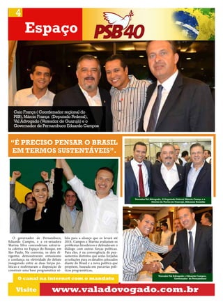 4

Espaço

Caio França ( Coordenador regional do
PSB), Márcio França (Deputado Federal),
Val Advogado (Vereador de Guarujá) e o
Governador de Pernambuco Eduardo Campos

“É PRECISO PENSAR O BRASIL
EM TERMOS SUSTENTÁVEIS”.

Vereador Val Advogado, O Deputado Federal Márcio França e o
Diretor de Portos de Guarujá, Ribamar Brandão

O governador de Pernambuco,
Eduardo Campos, e a ex-senadora
Marina Silva concenderam entrevista coletiva no Espaço do Bosque, em
São Paulo, Na conversa, os dois dirigentes demonstraram entusiasmo
e confiança na efetividade do debate
inaugurado entre as duas forças políticas e reafirmaram a disposição de
construir uma base programática só-

lida para a aliança que os levará até
2014. Campos e Marina avaliaram os
problemas brasileiros e defenderam o
diálogo com outras forças políticas.
Para eles, é na convergência de pensamentos distintos que serão forjadas
as soluções para os desafios colocados
diante do Brasil e a nova política que
propõem, baseada em parcerias políticas programáticas,

O canal na internet com o mandato

Visite

Vereador Val Advogado e Eduardo Campos,
Governador de Pernambuco

www.valadovogado.com.br

 