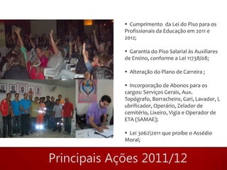  Cumprimento da Lei do Piso para os
Profissionais da Educação em 2011 e
2012;

 Garantia do Piso Salarial às Auxiliares
de Ensino, conforme a Lei 11738/08;

 Alteração do Plano de Carreira ;

 Incorporação de Abonos para os
cargos: Serviços Gerais, Aux.
Topógrafo, Borracheiro, Gari, Lavador, L
ubrificador, Operário, Zelador de
cemitério, Lixeiro, Vigia e Operador de
ETA (SAMAE);

 Lei 30622011 que proíbe o Assédio
Moral;
 