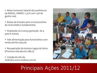  Maior Aumento Salarial das prefeituras
da AMESC, AMREC: 7,37% com 1,9% de
ganho real;

 Bolsas de Estudos para os funcionários
de nível médio e fundamental;

 Ampliação da Licença gestação de 4
para 6 meses;

 Vale alimentação para funcionários com
renda até R$1.050,00;

 Recuperação do terreno Lagoa da Serra.
(Processo 004.96.007.289-3)

 Criação do site do
sindicato.www.sindma.com.br
 