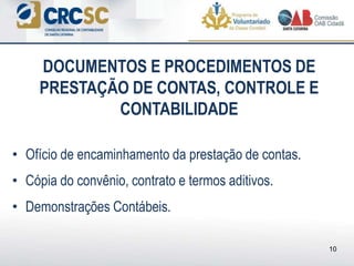 • Ofício de encaminhamento da prestação de contas.
• Cópia do convênio, contrato e termos aditivos.
• Demonstrações Contábeis.
DOCUMENTOS E PROCEDIMENTOS DE
PRESTAÇÃO DE CONTAS, CONTROLE E
CONTABILIDADE
10
 