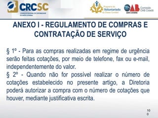 ANEXO I - REGULAMENTO DE COMPRAS E
CONTRATAÇÃO DE SERVIÇO
§ 1º - Para as compras realizadas em regime de urgência
serão feitas cotações, por meio de telefone, fax ou e-mail,
independentemente do valor.
§ 2º - Quando não for possível realizar o número de
cotações estabelecido no presente artigo, a Diretoria
poderá autorizar a compra com o número de cotações que
houver, mediante justificativa escrita.
10
0
 