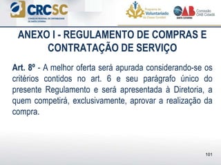ANEXO I - REGULAMENTO DE COMPRAS E
CONTRATAÇÃO DE SERVIÇO
Art. 8º - A melhor oferta será apurada considerando-se os
critérios contidos no art. 6 e seu parágrafo único do
presente Regulamento e será apresentada à Diretoria, a
quem competirá, exclusivamente, aprovar a realização da
compra.
101
 