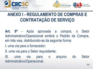 ANEXO I - REGULAMENTO DE COMPRAS E
CONTRATAÇÃO DE SERVIÇO
Art. 9º - Após aprovada a compra, o Setor
Administrativo/Operacional emitirá o Pedido de Compra,
em três vias, distribuindo-as da seguinte forma:
I. uma via para o fornecedor;
II. uma via para o Setor requisitante;
III. uma via para o arquivo do Setor
Administrativo/Operacional.
102
 