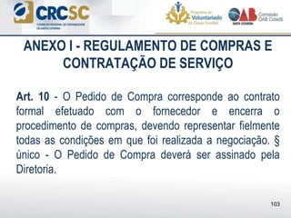 ANEXO I - REGULAMENTO DE COMPRAS E
CONTRATAÇÃO DE SERVIÇO
Art. 10 - O Pedido de Compra corresponde ao contrato
formal efetuado com o fornecedor e encerra o
procedimento de compras, devendo representar fielmente
todas as condições em que foi realizada a negociação. §
único - O Pedido de Compra deverá ser assinado pela
Diretoria.
103
 