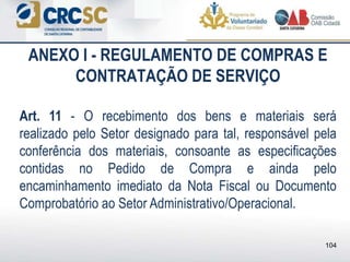 ANEXO I - REGULAMENTO DE COMPRAS E
CONTRATAÇÃO DE SERVIÇO
Art. 11 - O recebimento dos bens e materiais será
realizado pelo Setor designado para tal, responsável pela
conferência dos materiais, consoante as especificações
contidas no Pedido de Compra e ainda pelo
encaminhamento imediato da Nota Fiscal ou Documento
Comprobatório ao Setor Administrativo/Operacional.
104
 