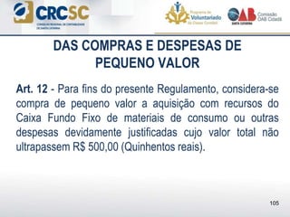 DAS COMPRAS E DESPESAS DE
PEQUENO VALOR
Art. 12 - Para fins do presente Regulamento, considera-se
compra de pequeno valor a aquisição com recursos do
Caixa Fundo Fixo de materiais de consumo ou outras
despesas devidamente justificadas cujo valor total não
ultrapassem R$ 500,00 (Quinhentos reais).
105
 