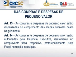 DAS COMPRAS E DESPESAS DE
PEQUENO VALOR
Art. 13 - As compras e despesas de pequeno valor estão
dispensadas do cumprimento das etapas definidas neste
Regulamento.
Art. 14 - As compras e despesas de pequeno valor serão
autorizadas pela Gerência Executiva, diretamente no
comprovante fiscal respectivo, preferencialmente Nota
Fiscal nominal à instituição.
106
 