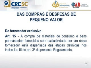 DAS COMPRAS E DESPESAS DE
PEQUENO VALOR
Do fornecedor exclusivo
Art. 15 - A compra de materiais de consumo e bens
permanentes fornecidos com exclusividade por um único
fornecedor está dispensada das etapas definidas nos
inciso II e III do art. 3º do presente Regulamento.
107
 
