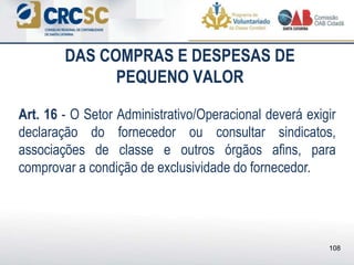DAS COMPRAS E DESPESAS DE
PEQUENO VALOR
Art. 16 - O Setor Administrativo/Operacional deverá exigir
declaração do fornecedor ou consultar sindicatos,
associações de classe e outros órgãos afins, para
comprovar a condição de exclusividade do fornecedor.
108
 
