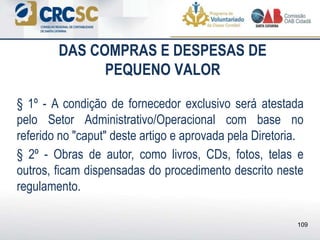 DAS COMPRAS E DESPESAS DE
PEQUENO VALOR
§ 1º - A condição de fornecedor exclusivo será atestada
pelo Setor Administrativo/Operacional com base no
referido no "caput" deste artigo e aprovada pela Diretoria.
§ 2º - Obras de autor, como livros, CDs, fotos, telas e
outros, ficam dispensadas do procedimento descrito neste
regulamento.
109
 