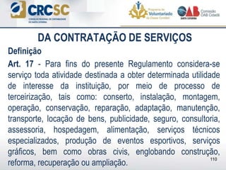 DA CONTRATAÇÃO DE SERVIÇOS
Definição
Art. 17 - Para fins do presente Regulamento considera-se
serviço toda atividade destinada a obter determinada utilidade
de interesse da instituição, por meio de processo de
terceirização, tais como: conserto, instalação, montagem,
operação, conservação, reparação, adaptação, manutenção,
transporte, locação de bens, publicidade, seguro, consultoria,
assessoria, hospedagem, alimentação, serviços técnicos
especializados, produção de eventos esportivos, serviços
gráficos, bem como obras civis, englobando construção,
reforma, recuperação ou ampliação.
110
 