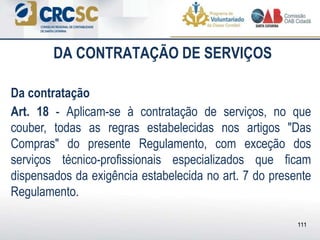 DA CONTRATAÇÃO DE SERVIÇOS
Da contratação
Art. 18 - Aplicam-se à contratação de serviços, no que
couber, todas as regras estabelecidas nos artigos "Das
Compras" do presente Regulamento, com exceção dos
serviços técnico-profissionais especializados que ficam
dispensados da exigência estabelecida no art. 7 do presente
Regulamento.
111
 