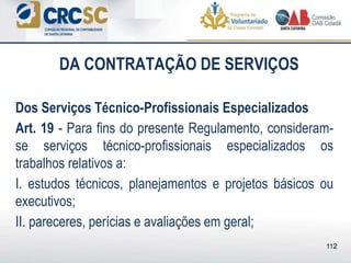 DA CONTRATAÇÃO DE SERVIÇOS
Dos Serviços Técnico-Profissionais Especializados
Art. 19 - Para fins do presente Regulamento, consideram-
se serviços técnico-profissionais especializados os
trabalhos relativos a:
I. estudos técnicos, planejamentos e projetos básicos ou
executivos;
II. pareceres, perícias e avaliações em geral;
112
 