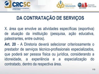 DA CONTRATAÇÃO DE SERVIÇOS
X. área que envolve as atividades específicas (esportiva)
de atuação da instituição (pesquisa, ação educativa,
palestrantes, entre outros).
Art. 20 - A Diretoria deverá selecionar criteriosamente o
prestador de serviços técnico-profissionais especializados,
que poderá ser pessoa física ou jurídica, considerando a
idoneidade, a experiência e a especialização do
contratado, dentro da respectiva área.
115
 