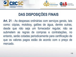 DAS DISPOSIÇÕES FINAIS
Art. 21 - As despesas ordinárias com serviços gerais, tais
como: cópias, motoboy, galões de água, dentre outras,
desde que não seja um fornecedor regular, não se
submetem as regras de compras e contratações, no
entanto, serão cotadas periodicamente para certificação de
que os valores pagos estão de acordo com o preço de
mercado.
116
 