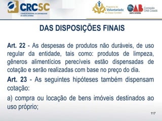DAS DISPOSIÇÕES FINAIS
Art. 22 - As despesas de produtos não duráveis, de uso
regular da entidade, tais como: produtos de limpeza,
gêneros alimentícios perecíveis estão dispensadas de
cotação e serão realizadas com base no preço do dia.
Art. 23 - As seguintes hipóteses também dispensam
cotação:
a) compra ou locação de bens imóveis destinados ao
uso próprio;
117
 
