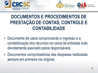 • Documento de caixa comprovando o ingresso e a
contabilização dos recursos no caixa da entidade tudo
devidamente assinado pelos responsáveis.
• Documentos comprobatórios das despesas realizadas
sempre em primeira via original.
DOCUMENTOS E PROCEDIMENTOS DE
PRESTAÇÃO DE CONTAS, CONTROLE E
CONTABILIDADE
12
 