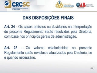 DAS DISPOSIÇÕES FINAIS
Art. 24 - Os casos omissos ou duvidosos na interpretação
do presente Regulamento serão resolvidos pela Diretoria,
com base nos princípios gerais de administração.
Art. 25 - Os valores estabelecidos no presente
Regulamento serão revistos e atualizados pela Diretoria, se
e quando necessário.
120
 