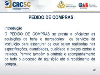 PEDIDO DE COMPRAS
Introdução
O PEDIDO DE COMPRAS se presta a oficializar as
aquisições de bens e mercadorias ou serviços da
instituição para assegurar de que sejam realizadas nas
especificações, quantidades, qualidade e preços certos e
tratados. Permite também o controle e acompanhamento
de todo o processo de aquisição até o recebimento da
compra.
121
 