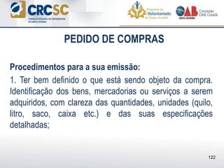 PEDIDO DE COMPRAS
Procedimentos para a sua emissão:
1. Ter bem definido o que está sendo objeto da compra.
Identificação dos bens, mercadorias ou serviços a serem
adquiridos, com clareza das quantidades, unidades (quilo,
litro, saco, caixa etc.) e das suas especificações
detalhadas;
122
 