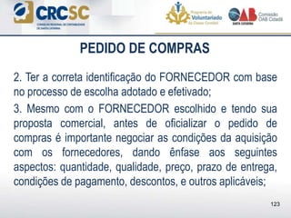 PEDIDO DE COMPRAS
2. Ter a correta identificação do FORNECEDOR com base
no processo de escolha adotado e efetivado;
3. Mesmo com o FORNECEDOR escolhido e tendo sua
proposta comercial, antes de oficializar o pedido de
compras é importante negociar as condições da aquisição
com os fornecedores, dando ênfase aos seguintes
aspectos: quantidade, qualidade, preço, prazo de entrega,
condições de pagamento, descontos, e outros aplicáveis;
123
 