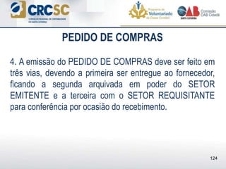 PEDIDO DE COMPRAS
4. A emissão do PEDIDO DE COMPRAS deve ser feito em
três vias, devendo a primeira ser entregue ao fornecedor,
ficando a segunda arquivada em poder do SETOR
EMITENTE e a terceira com o SETOR REQUISITANTE
para conferência por ocasião do recebimento.
124
 