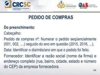 PEDIDO DE COMPRAS
Do preenchimento:
Cabeçalho:
Pedido de compras nº: Numerar o pedido seqüencialmente
(001, 002, ....) seguido do ano em questão (2015, 2016, ...).
Data: Identificar o dia/mês/ano em que o pedido foi feito.
Fornecedor: Identificar a razão social (nome da firma) e
endereço completo (rua, bairro, cidade, estado e número
do CEP) da empresa fornecedora.
126
 
