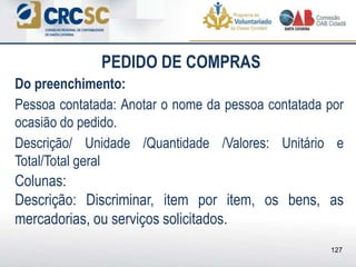 PEDIDO DE COMPRAS
Do preenchimento:
Pessoa contatada: Anotar o nome da pessoa contatada por
ocasião do pedido.
Descrição/ Unidade /Quantidade /Valores: Unitário e
Total/Total geral
Colunas:
Descrição: Discriminar, item por item, os bens, as
mercadorias, ou serviços solicitados.
127
 