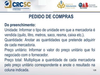 PEDIDO DE COMPRAS
Do preenchimento:
Unidade: Informar o tipo de unidade em que a mercadoria é
vendida (quilo, litro, metros, saco, resma, caixa etc.).
Quantidade: Anotar as quantidades que pretende adquirir
de cada mercadoria.
Preço unitário: Informar o valor do preço unitário que foi
negociado com o fornecedor.
Preço total: Multiplique a quantidade de cada mercadoria
pelo preço unitário correspondente e anote o resultado na
coluna indicada. 128
 