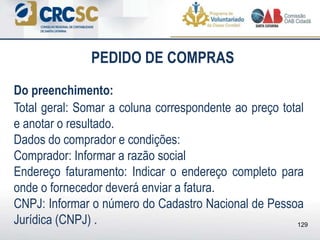 PEDIDO DE COMPRAS
Do preenchimento:
Total geral: Somar a coluna correspondente ao preço total
e anotar o resultado.
Dados do comprador e condições:
Comprador: Informar a razão social
Endereço faturamento: Indicar o endereço completo para
onde o fornecedor deverá enviar a fatura.
CNPJ: Informar o número do Cadastro Nacional de Pessoa
Jurídica (CNPJ) . 129
 