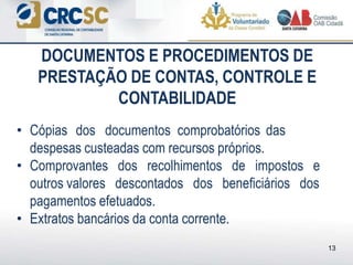 • Cópias dos documentos comprobatórios das
despesas custeadas com recursos próprios.
• Comprovantes dos recolhimentos de impostos e
outros valores descontados dos beneficiários dos
pagamentos efetuados.
• Extratos bancários da conta corrente.
DOCUMENTOS E PROCEDIMENTOS DE
PRESTAÇÃO DE CONTAS, CONTROLE E
CONTABILIDADE
13
 