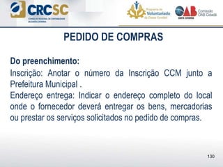 PEDIDO DE COMPRAS
Do preenchimento:
Inscrição: Anotar o número da Inscrição CCM junto a
Prefeitura Municipal .
Endereço entrega: Indicar o endereço completo do local
onde o fornecedor deverá entregar os bens, mercadorias
ou prestar os serviços solicitados no pedido de compras.
130
 