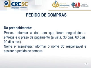 PEDIDO DE COMPRAS
Do preenchimento:
Prazos: Informar a data em que foram negociados a
entrega e o prazo de pagamento (à vista, 30 dias, 60 dias,
90 dias etc.).
Nome e assinatura: Informar o nome do responsável e
assinar o pedido de compra.
131
 