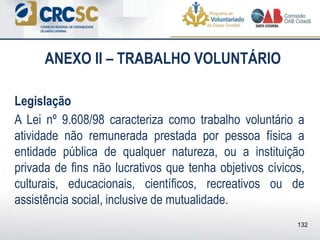 ANEXO II – TRABALHO VOLUNTÁRIO
Legislação
A Lei nº 9.608/98 caracteriza como trabalho voluntário a
atividade não remunerada prestada por pessoa física a
entidade pública de qualquer natureza, ou a instituição
privada de fins não lucrativos que tenha objetivos cívicos,
culturais, educacionais, científicos, recreativos ou de
assistência social, inclusive de mutualidade.
132
 