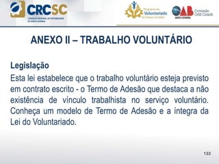ANEXO II – TRABALHO VOLUNTÁRIO
Legislação
Esta lei estabelece que o trabalho voluntário esteja previsto
em contrato escrito - o Termo de Adesão que destaca a não
existência de vínculo trabalhista no serviço voluntário.
Conheça um modelo de Termo de Adesão e a íntegra da
Lei do Voluntariado.
133
 