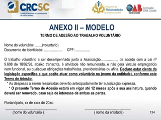 ANEXO II – MODELO
TERMO DE ADESÃO AO TRABALHO VOLUNTÁRIO
Nome do voluntário: ........(voluntario)
Documento de Identidade: .................... CPF: ................
O trabalho voluntário a ser desempenhado junto a Associação.................., de acordo com a Lei nº
9.608 de 18/02/98, abaixo transcrita, é atividade não remunerada, e não gera vínculo empregatício
nem funcional, ou quaisquer obrigações trabalhistas, previdenciárias ou afins. Declaro estar ciente da
legislação específica e que aceito atuar como voluntário na (nome da entidade), conforme este
Termo de Adesão.
* As despesas a serem ressarcidas deverão antecipadamente ter autorização expressa.
* O presente Termo de Adesão estará em vigor até 12 meses após a sua assinatura, quando
deverá ser renovado, caso seja de interesse de ambas as partes.
Florianópolis, xx de xxxx de 20xx.
____________________________ _________________________
(nome do voluntario ) ( nome da entidade) 134
 
