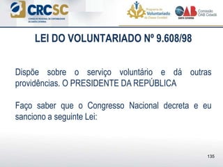LEI DO VOLUNTARIADO Nº 9.608/98
Dispõe sobre o serviço voluntário e dá outras
providências. O PRESIDENTE DA REPÚBLICA
Faço saber que o Congresso Nacional decreta e eu
sanciono a seguinte Lei:
135
 