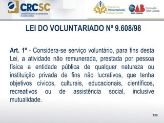 LEI DO VOLUNTARIADO Nº 9.608/98
Art. 1º - Considera-se serviço voluntário, para fins desta
Lei, a atividade não remunerada, prestada por pessoa
física a entidade pública de qualquer natureza ou
instituição privada de fins não lucrativos, que tenha
objetivos cívicos, culturais, educacionais, científicos,
recreativos ou de assistência social, inclusive
mutualidade.
136
 