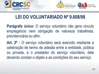 LEI DO VOLUNTARIADO Nº 9.608/98
Parágrafo único: O serviço voluntário não gera vínculo
empregatício nem obrigação de natureza trabalhista,
previdenciária ou afim.
Art. 2º - O serviço voluntário será exercido mediante a
celebração de termo de adesão entre a entidade, pública
ou privada, e o prestador do serviço voluntário, dele
devendo constar o objeto e as condições do seu serviço.
137
 