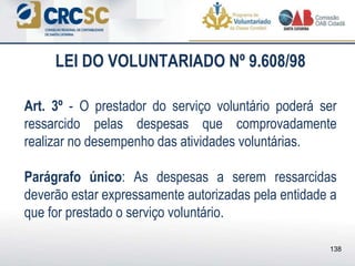 Art. 3º - O prestador do serviço voluntário poderá ser
ressarcido pelas despesas que comprovadamente
realizar no desempenho das atividades voluntárias.
Parágrafo único: As despesas a serem ressarcidas
deverão estar expressamente autorizadas pela entidade a
que for prestado o serviço voluntário.
LEI DO VOLUNTARIADO Nº 9.608/98
138
 
