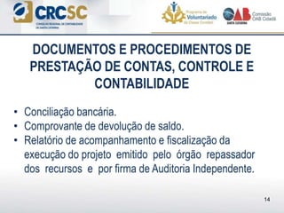 • Conciliação bancária.
• Comprovante de devolução de saldo.
• Relatório de acompanhamento e fiscalização da
execução do projeto emitido pelo órgão repassador
dos recursos e por firma de Auditoria Independente.
DOCUMENTOS E PROCEDIMENTOS DE
PRESTAÇÃO DE CONTAS, CONTROLE E
CONTABILIDADE
14
 