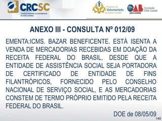 ANEXO III - CONSULTA Nº 012/09
EMENTA:ICMS. BAZAR BENEFICENTE. ESTÁ ISENTA A
VENDA DE MERCADORIAS RECEBIDAS EM DOAÇÃO DA
RECEITA FEDERAL DO BRASIL, DESDE QUE A
ENTIDADE DE ASSISTÊNCIA SOCIAL SEJA PORTADORA
DE CERTIFICADO DE ENTIDADE DE FINS
FILANTRÓPICOS, FORNECIDO PELO CONSELHO
NACIONAL DE SERVIÇO SOCIAL, E AS MERCADORIAS
CONSTEM DE TERMO PRÓPRIO EMITIDO PELA RECEITA
FEDERAL DO BRASIL.
DOE de 08/05/09140
 