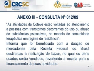 ANEXO III - CONSULTA Nº 012/09
“As atividades da Coteve estão voltadas ao atendimento
a pessoas com transtornos decorrentes do uso ou abuso
de substâncias psicoativas, no modelo de comunidade
terapêutica em regime de residência”.
Informa que foi beneficiada com a doação de
mercadorias pela Receita Federal do Brasil
destinadas à realização de bazar, no qual os bens
doados serão vendidos, revertendo a receita para o
financiamento de suas atividades. 142
 